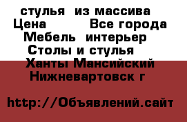 стулья  из массива › Цена ­ 800 - Все города Мебель, интерьер » Столы и стулья   . Ханты-Мансийский,Нижневартовск г.